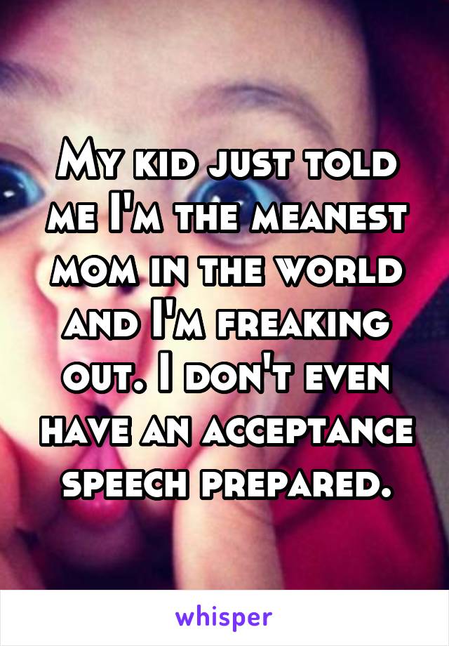 My kid just told me I'm the meanest mom in the world and I'm freaking out. I don't even have an acceptance speech prepared.