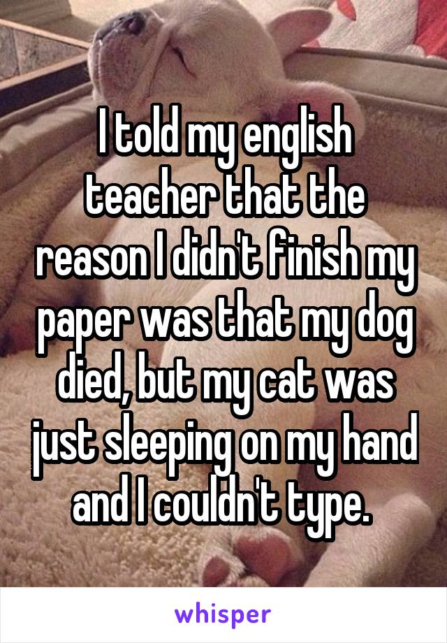 I told my english teacher that the reason I didn't finish my paper was that my dog died, but my cat was just sleeping on my hand and I couldn't type. 