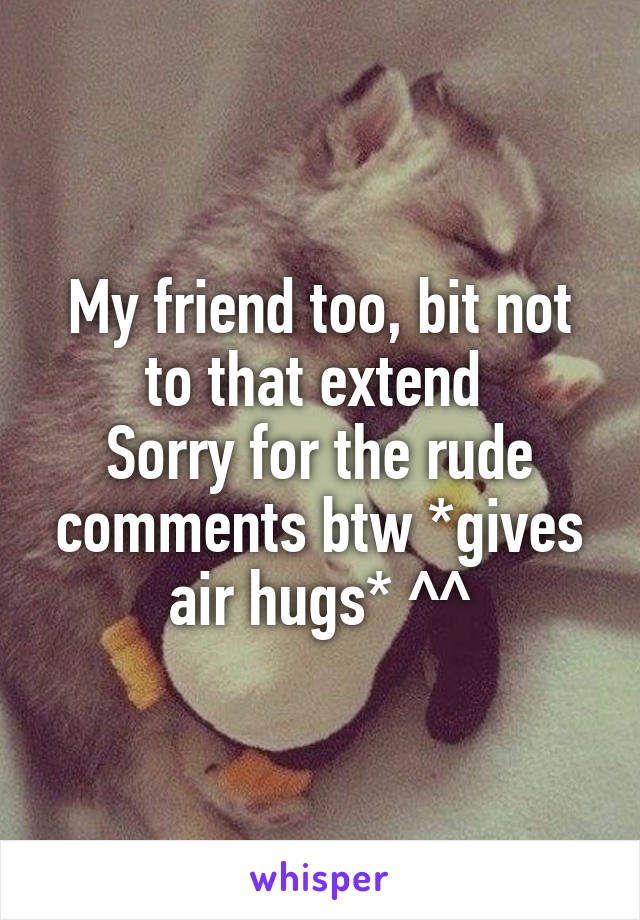 My friend too, bit not to that extend 
Sorry for the rude comments btw *gives air hugs* ^^