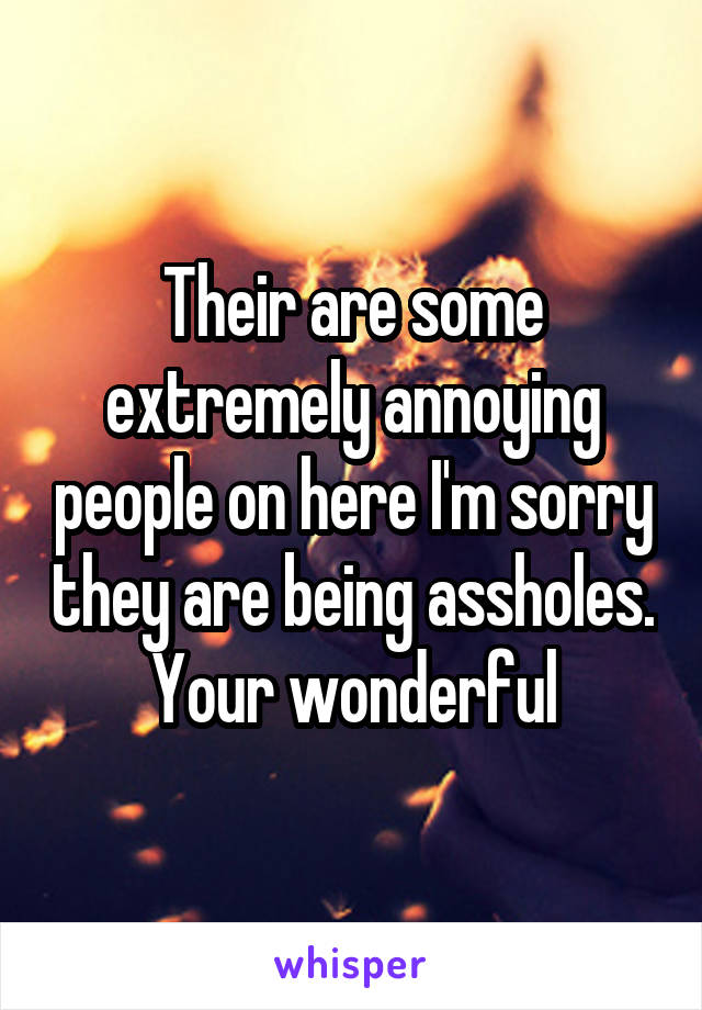 Their are some extremely annoying people on here I'm sorry they are being assholes. Your wonderful