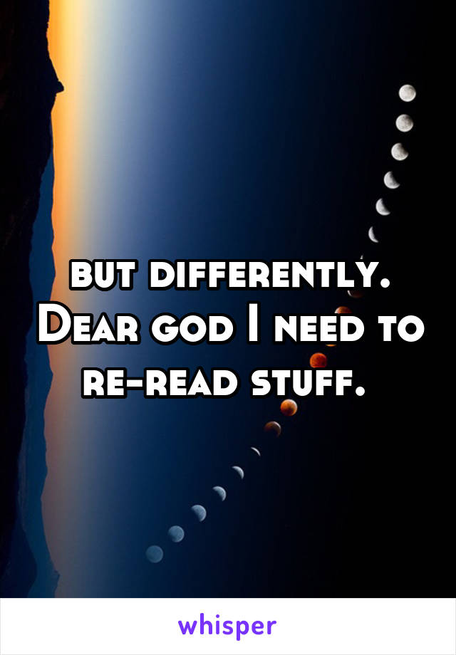 but differently. Dear god I need to re-read stuff. 