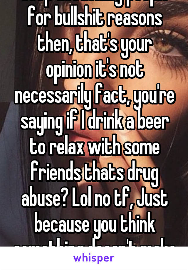 Stop attacking people for bullshit reasons then, that's your opinion it's not necessarily fact, you're saying if I drink a beer to relax with some friends thats drug abuse? Lol no tf, Just because you think something doesn't make it fact