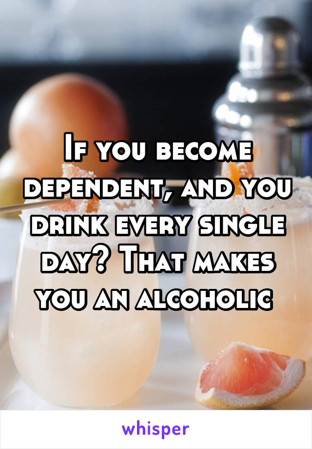 If you become dependent, and you drink every single day? That makes you an alcoholic 