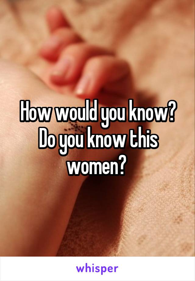 How would you know? Do you know this women? 