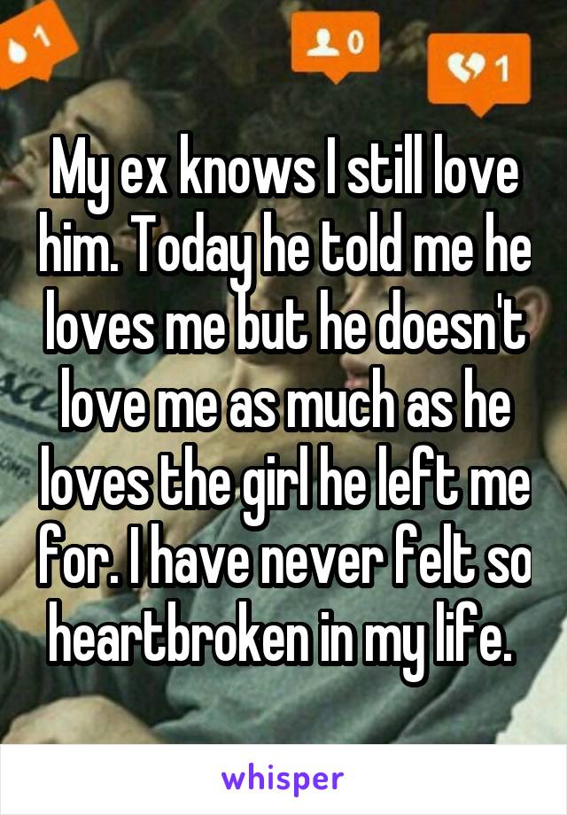 My ex knows I still love him. Today he told me he loves me but he doesn't love me as much as he loves the girl he left me for. I have never felt so heartbroken in my life. 