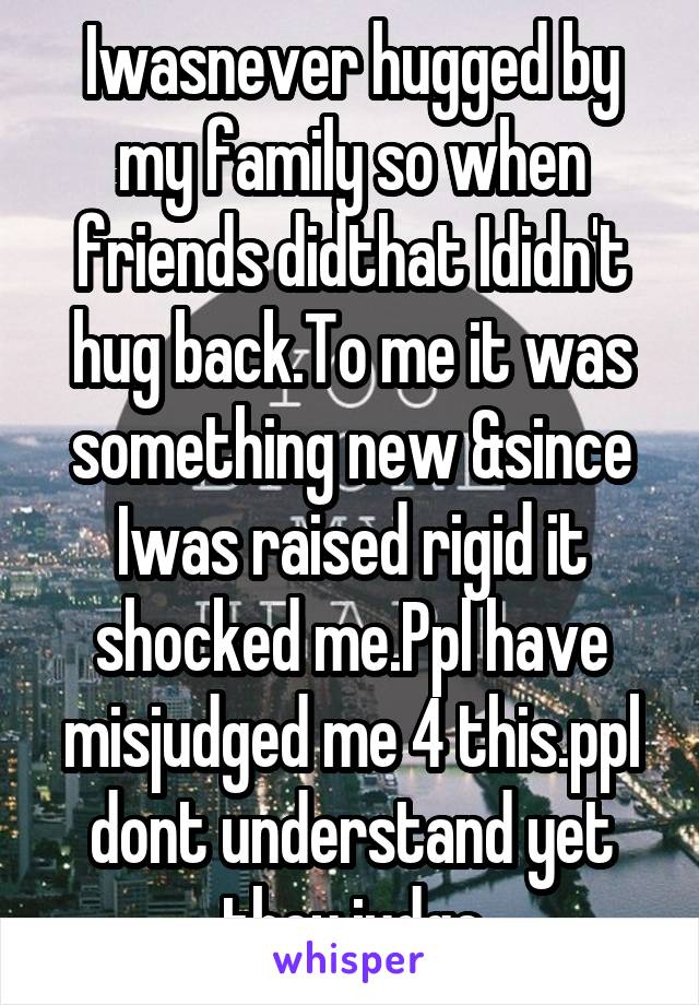 Iwasnever hugged by my family so when friends didthat Ididn't hug back.To me it was something new &since Iwas raised rigid it shocked me.Ppl have misjudged me 4 this.ppl dont understand yet they judge