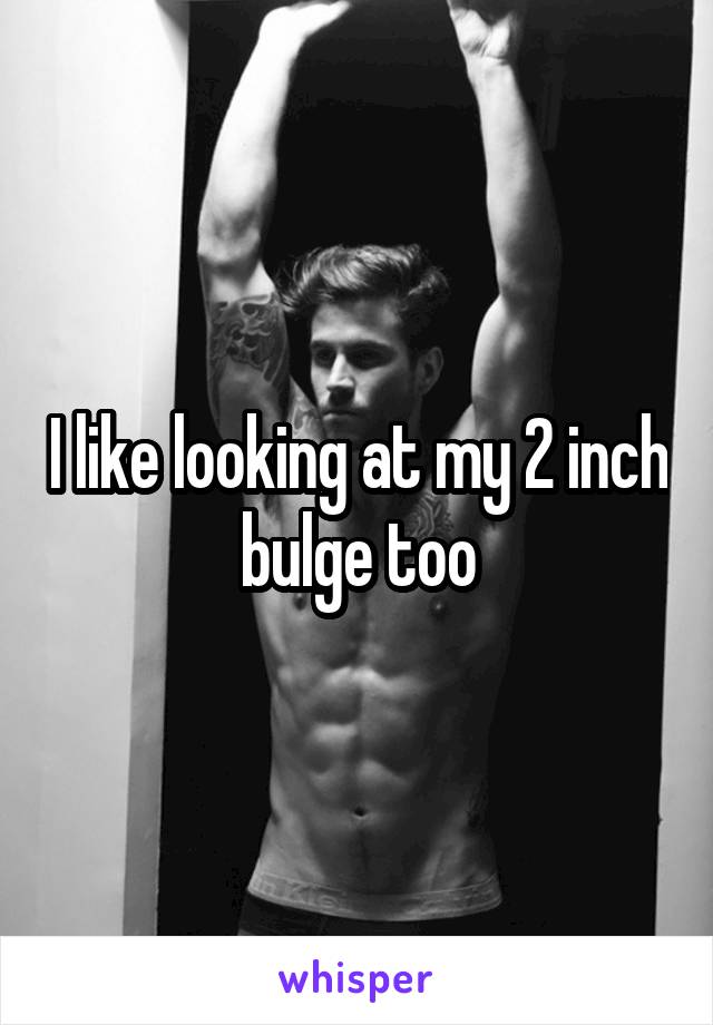 I like looking at my 2 inch bulge too