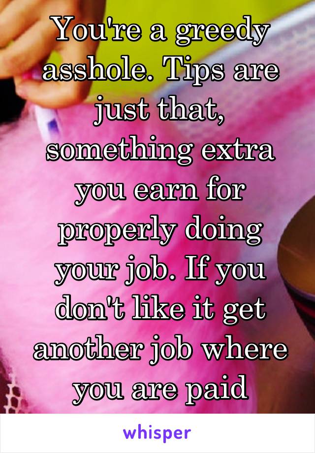 You're a greedy asshole. Tips are just that, something extra you earn for properly doing your job. If you don't like it get another job where you are paid properly. 
