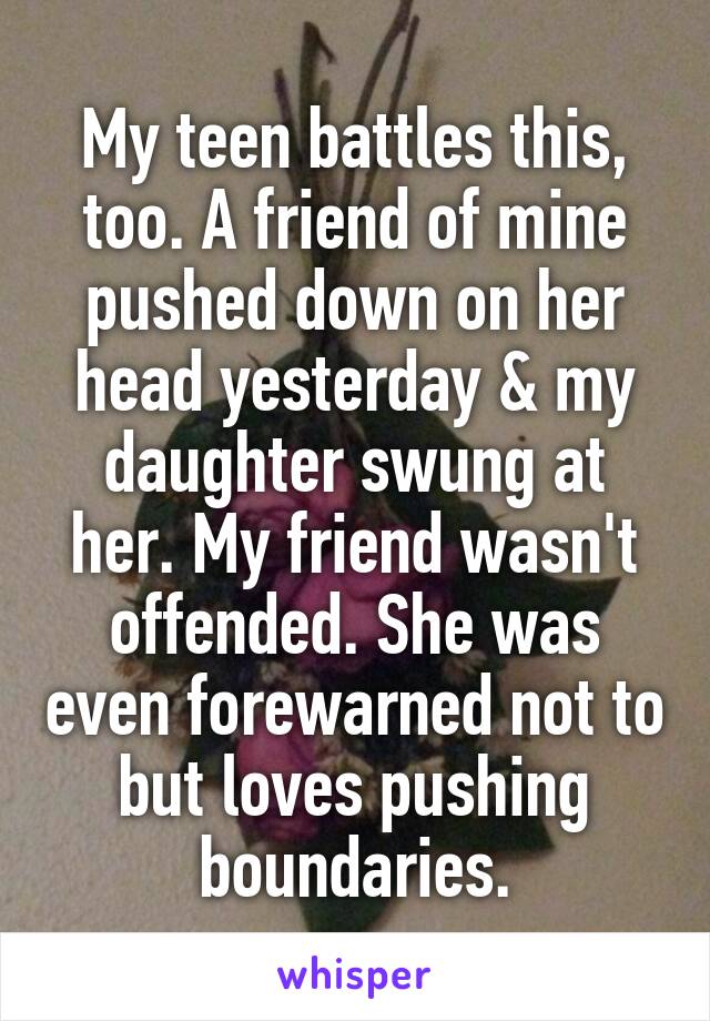 My teen battles this, too. A friend of mine pushed down on her head yesterday & my daughter swung at her. My friend wasn't offended. She was even forewarned not to but loves pushing boundaries.