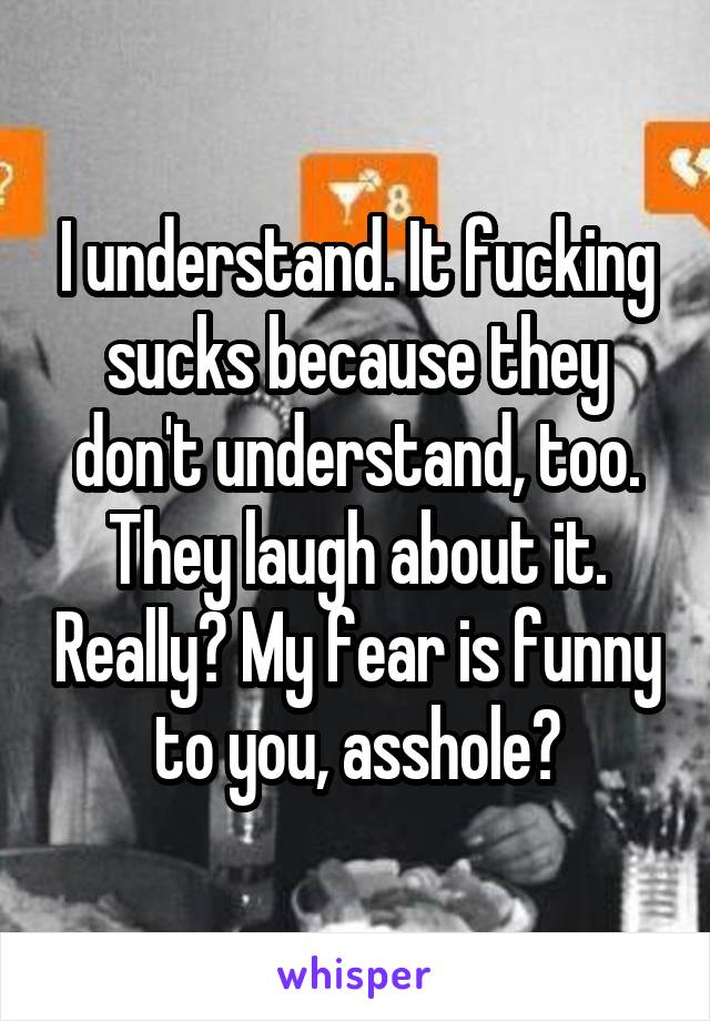 I understand. It fucking sucks because they don't understand, too. They laugh about it. Really? My fear is funny to you, asshole?