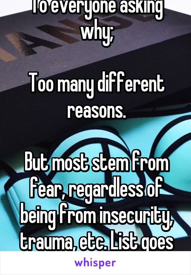 To everyone asking why;

Too many different reasons.

But most stem from fear, regardless of being from insecurity, trauma, etc. List goes on.