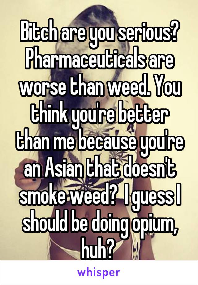 Bitch are you serious? Pharmaceuticals are worse than weed. You think you're better than me because you're an Asian that doesn't smoke weed?  I guess I should be doing opium, huh? 