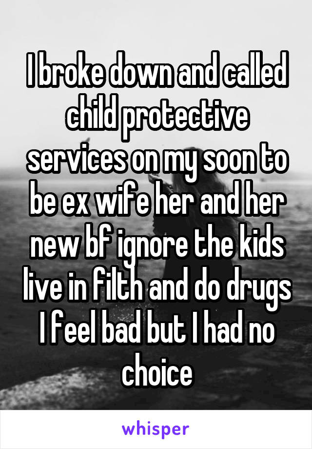 I broke down and called child protective services on my soon to be ex wife her and her new bf ignore the kids live in filth and do drugs I feel bad but I had no choice