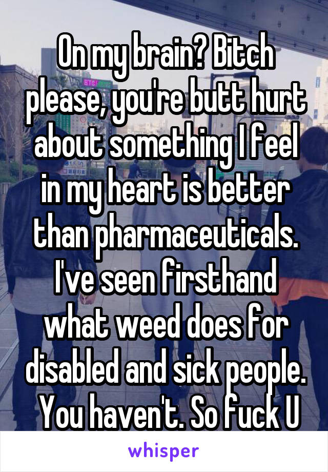 On my brain? Bitch please, you're butt hurt about something I feel in my heart is better than pharmaceuticals. I've seen firsthand what weed does for disabled and sick people.  You haven't. So fuck U