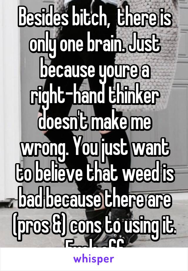 Besides bitch,  there is only one brain. Just because youre a right-hand thinker doesn't make me wrong. You just want to believe that weed is bad because there are (pros &) cons to using it. Fuck off