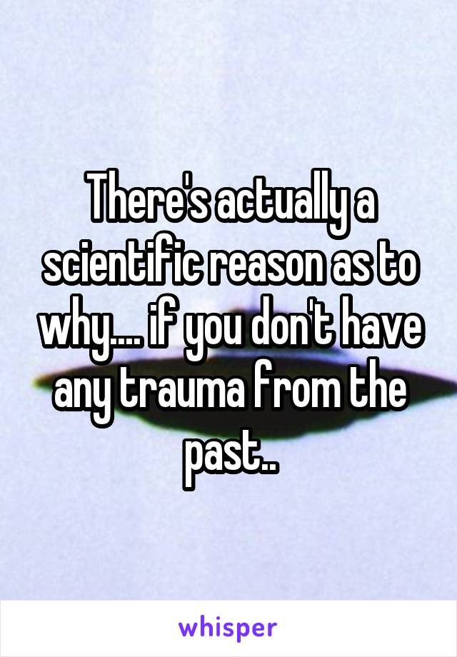 There's actually a scientific reason as to why.... if you don't have any trauma from the past..