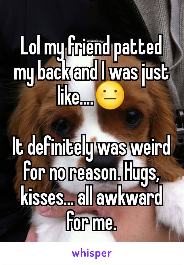 Lol my friend patted my back and I was just like....😐

It definitely was weird for no reason. Hugs, kisses... all awkward for me.