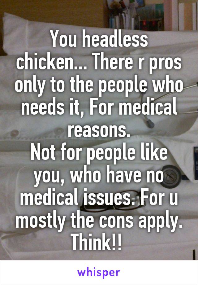 You headless chicken... There r pros only to the people who needs it, For medical reasons.
Not for people like you, who have no medical issues. For u mostly the cons apply. Think!! 