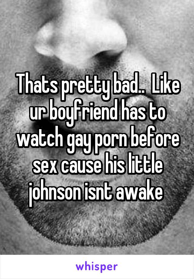 Thats pretty bad..  Like ur boyfriend has to watch gay porn before sex cause his little johnson isnt awake 