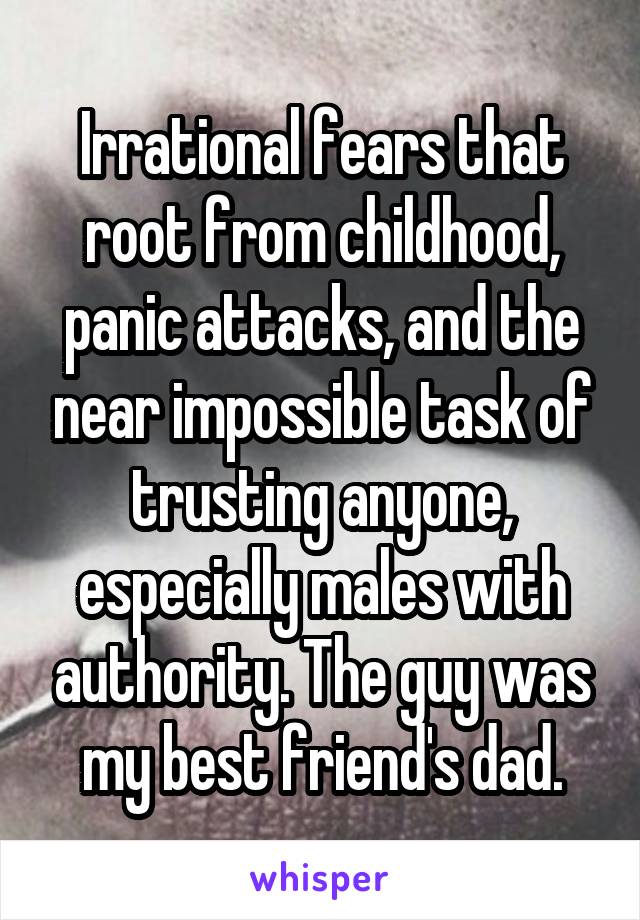 Irrational fears that root from childhood, panic attacks, and the near impossible task of trusting anyone, especially males with authority. The guy was my best friend's dad.