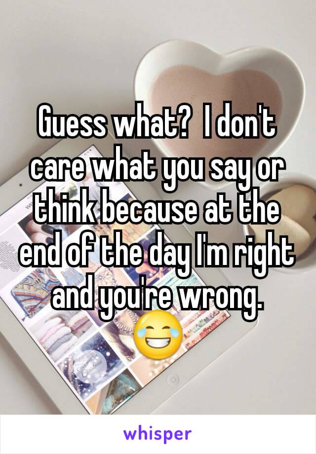 Guess what?  I don't care what you say or think because at the end of the day I'm right and you're wrong.  😂