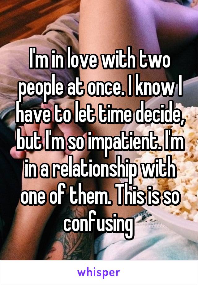 I'm in love with two people at once. I know I have to let time decide, but I'm so impatient. I'm in a relationship with one of them. This is so confusing 