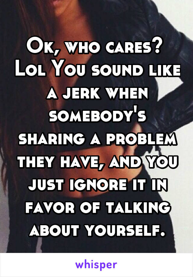 Ok, who cares?  Lol You sound like a jerk when somebody's sharing a problem they have, and you just ignore it in favor of talking about yourself.