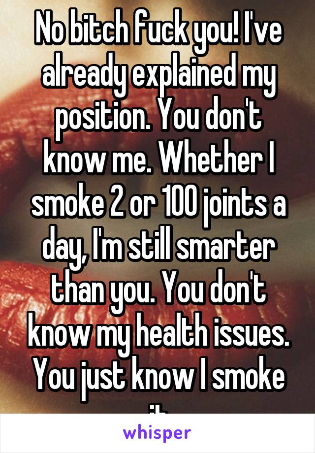 No bitch fuck you! I've already explained my position. You don't know me. Whether I smoke 2 or 100 joints a day, I'm still smarter than you. You don't know my health issues. You just know I smoke it