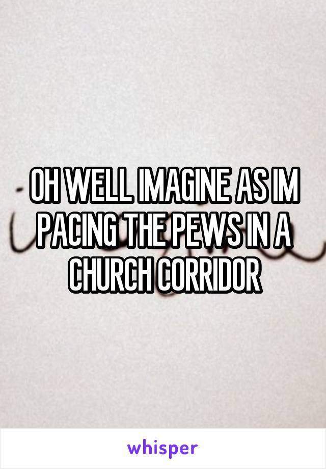 OH WELL IMAGINE AS IM PACING THE PEWS IN A CHURCH CORRIDOR