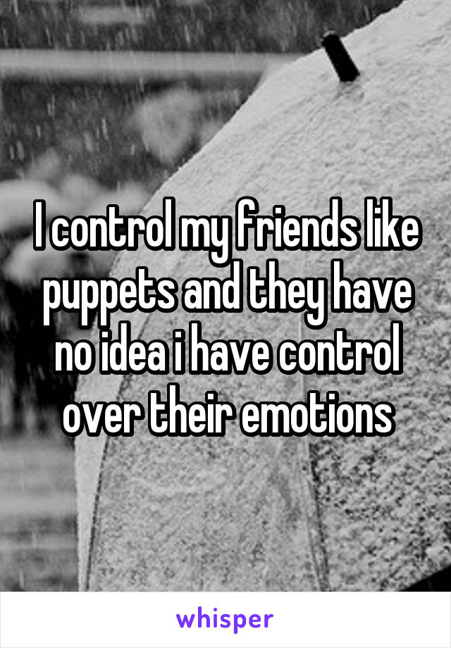 I control my friends like puppets and they have no idea i have control over their emotions