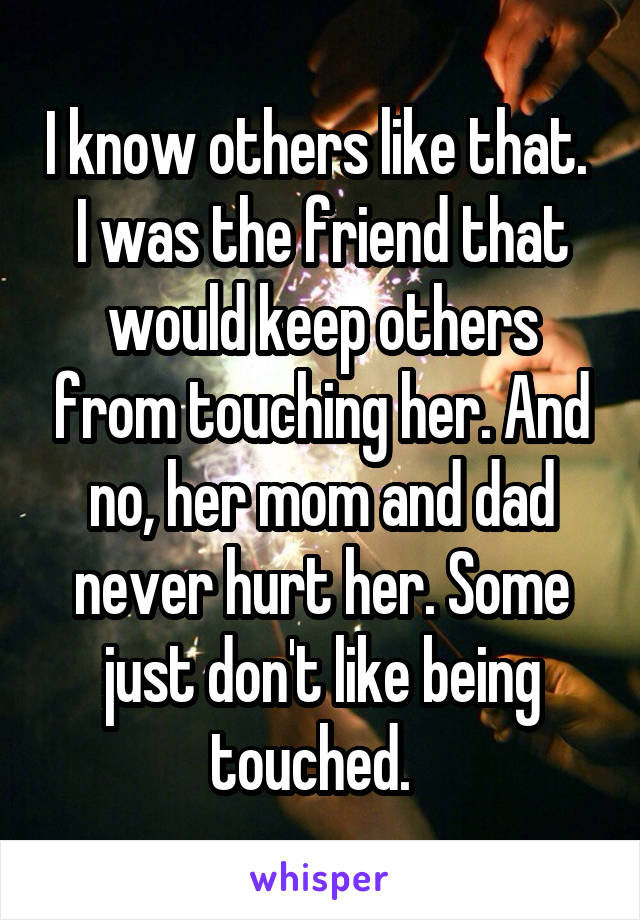 I know others like that.  I was the friend that would keep others from touching her. And no, her mom and dad never hurt her. Some just don't like being touched.  