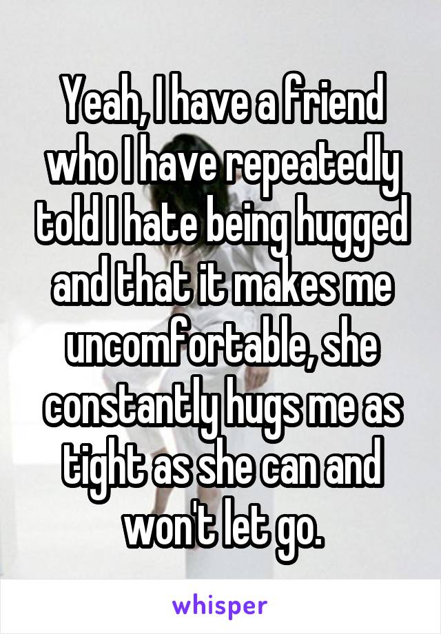 Yeah, I have a friend who I have repeatedly told I hate being hugged and that it makes me uncomfortable, she constantly hugs me as tight as she can and won't let go.