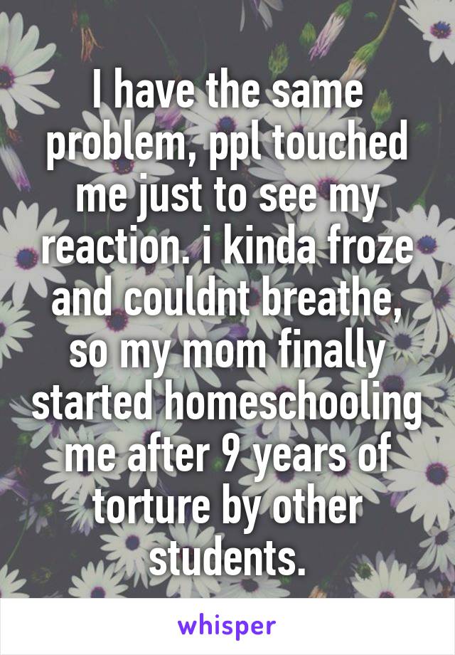 I have the same problem, ppl touched me just to see my reaction. i kinda froze and couldnt breathe, so my mom finally started homeschooling me after 9 years of torture by other students.