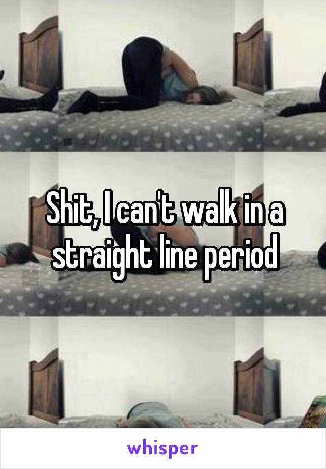 Shit, I can't walk in a straight line period