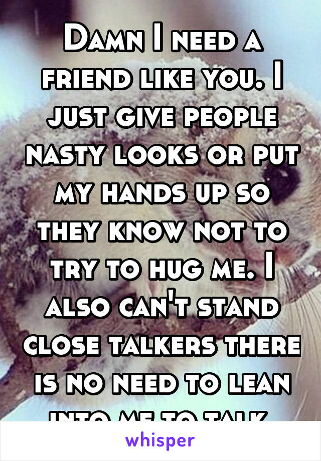 Damn I need a friend like you. I just give people nasty looks or put my hands up so they know not to try to hug me. I also can't stand close talkers there is no need to lean into me to talk 