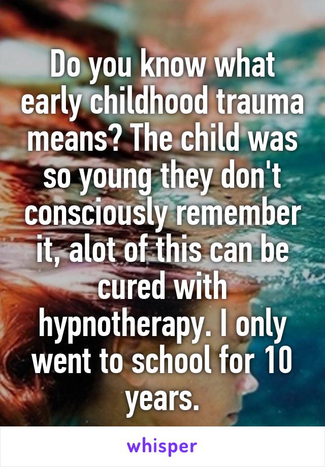 Do you know what early childhood trauma means? The child was so young they don't consciously remember it, alot of this can be cured with hypnotherapy. I only went to school for 10 years.