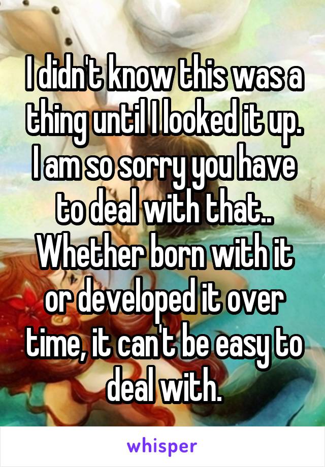 I didn't know this was a thing until I looked it up. I am so sorry you have to deal with that.. Whether born with it or developed it over time, it can't be easy to deal with.