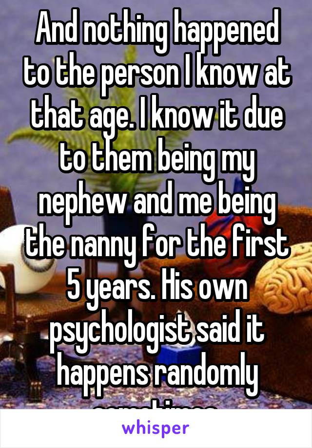 And nothing happened to the person I know at that age. I know it due to them being my nephew and me being the nanny for the first 5 years. His own psychologist said it happens randomly sometimes.