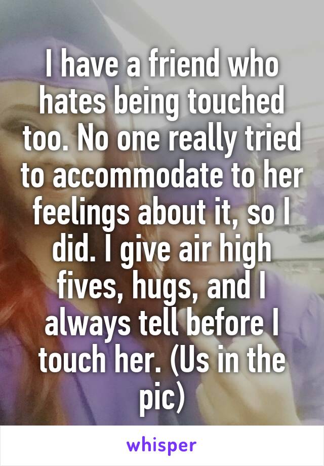 I have a friend who hates being touched too. No one really tried to accommodate to her feelings about it, so I did. I give air high fives, hugs, and I always tell before I touch her. (Us in the pic)