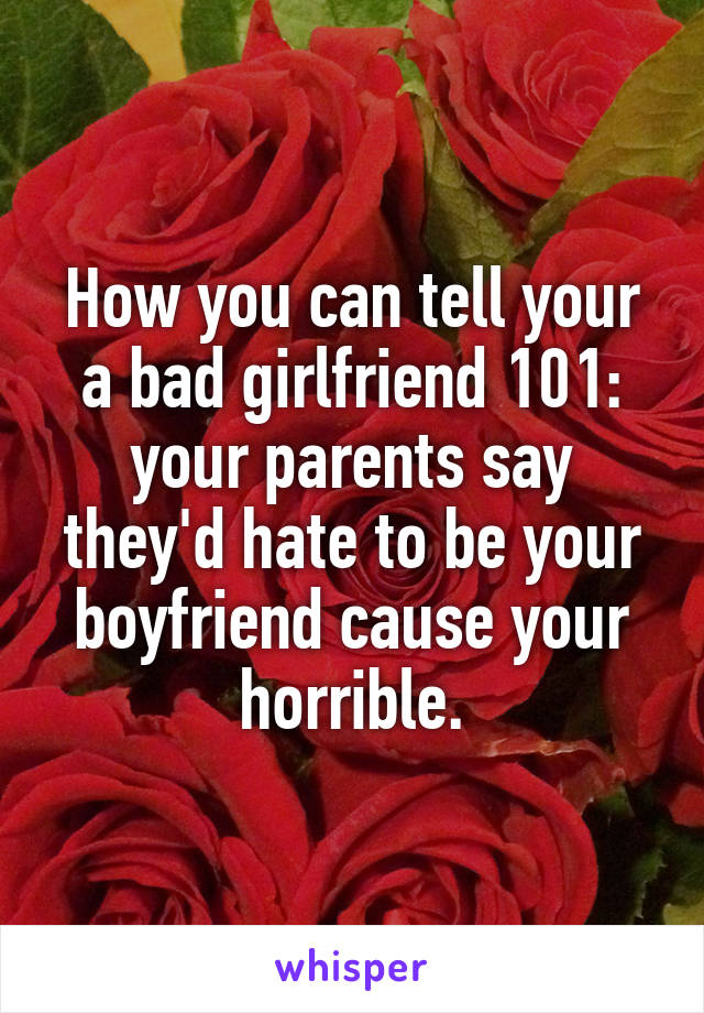 How you can tell your a bad girlfriend 101: your parents say they'd hate to be your boyfriend cause your horrible.