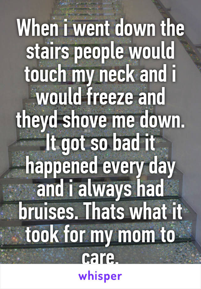 When i went down the stairs people would touch my neck and i would freeze and theyd shove me down. It got so bad it happened every day and i always had bruises. Thats what it took for my mom to care.