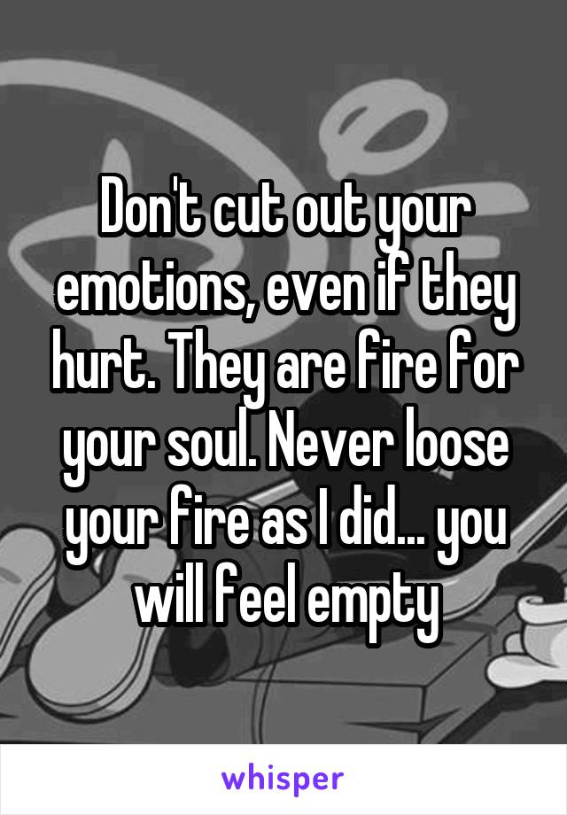 Don't cut out your emotions, even if they hurt. They are fire for your soul. Never loose your fire as I did... you will feel empty