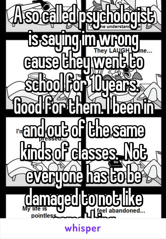 A so called psychologist is saying im wrong cause they went to school for 10years.  Good for them. I been in and out of the same kinds of classes.  Not everyone has to be damaged to not like something