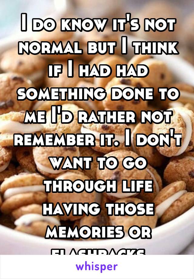 I do know it's not normal but I think if I had had something done to me I'd rather not remember it. I don't want to go through life having those memories or flashbacks