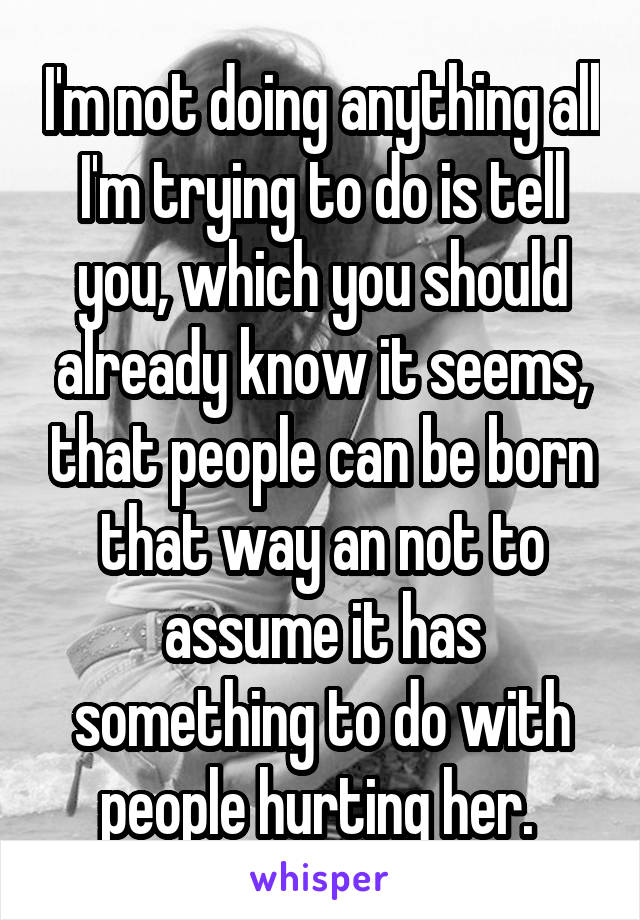 I'm not doing anything all I'm trying to do is tell you, which you should already know it seems, that people can be born that way an not to assume it has something to do with people hurting her. 