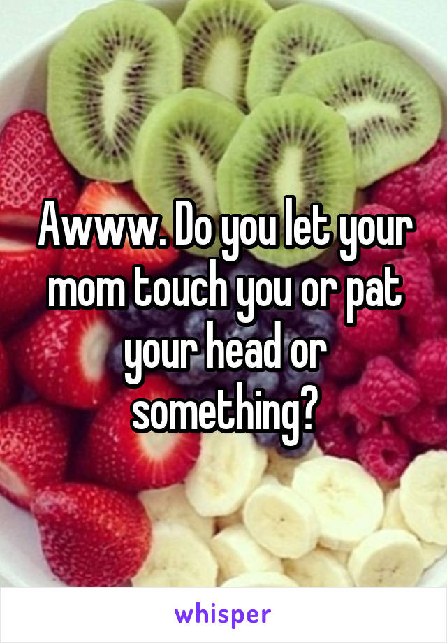 Awww. Do you let your mom touch you or pat your head or something?