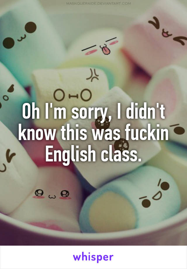 Oh I'm sorry, I didn't know this was fuckin English class.