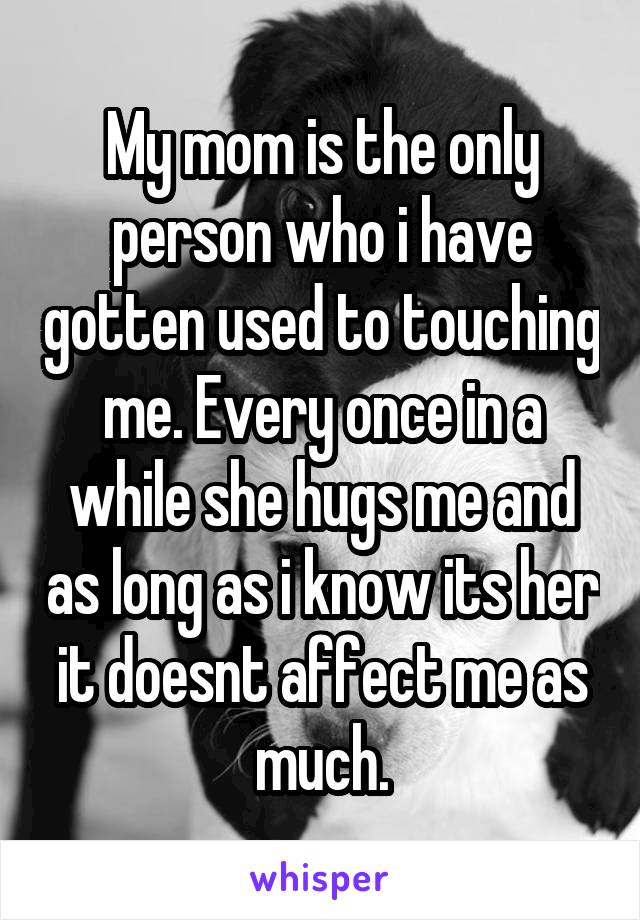 My mom is the only person who i have gotten used to touching me. Every once in a while she hugs me and as long as i know its her it doesnt affect me as much.