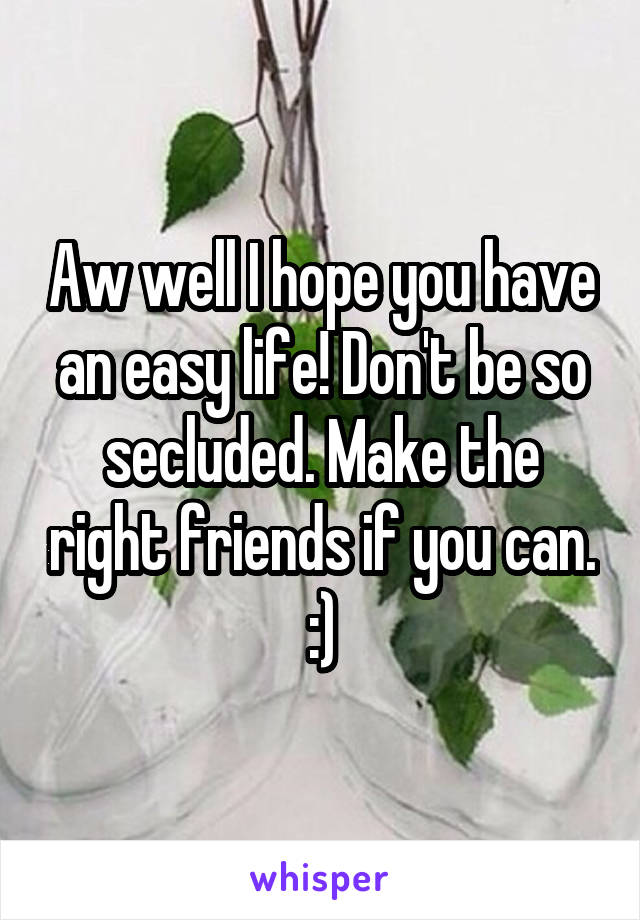 Aw well I hope you have an easy life! Don't be so secluded. Make the right friends if you can. :)