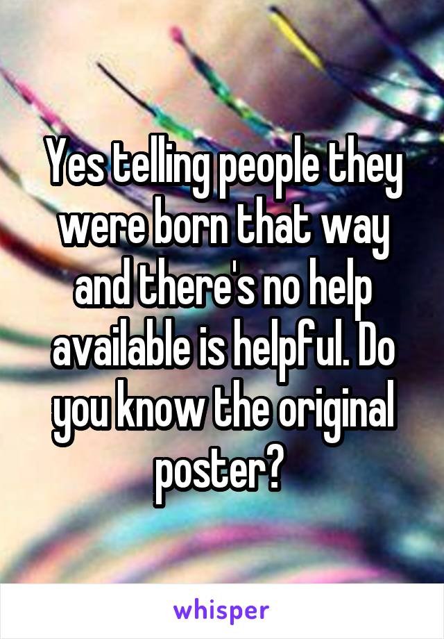 Yes telling people they were born that way and there's no help available is helpful. Do you know the original poster? 